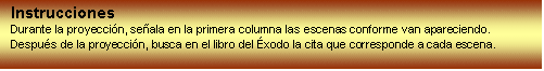 Cuadro de texto: Instrucciones
Durante la proyeccin, seala en la primera columna las escenas conforme van apareciendo.
Despus de la proyeccin, busca en el libro del xodo la cita que corresponde a cada escena. 
